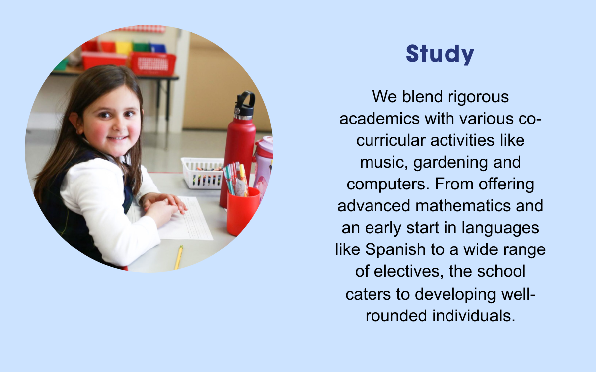 Study: We blend rigorous academics with various co-curricular activities like music, gardening and computers. From offering advanced mathematics and and early start in languages like Spanish to a wide range of electives, the school caters to developing well-rounded individuals.