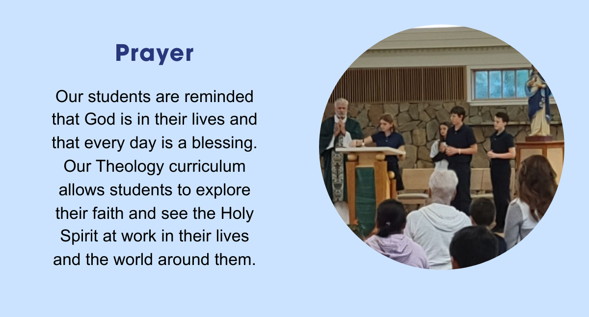 Prayer: Our students are reminded that God is in their lives and that every day is a blessing. Our Theology curriculum allows students to explore their faith and see the Holy Spirit at work in their lives and the world around them.